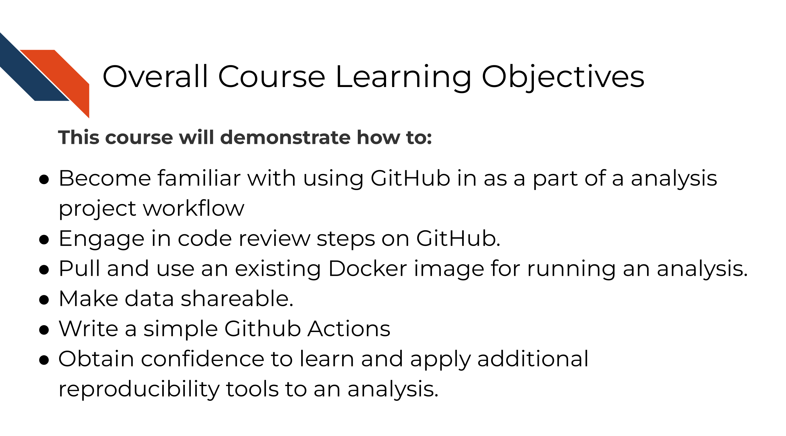 This course will demonstrate how to: Become familiar with using GitHub in as a part of a analysis project workflow. Engage in code review steps on GitHub. Pull and use an existing Docker image for running an analysis. Make data shareable. Write a simple Github Actions. Obtain confidence to learn and apply additional reproducibility tools to an analysis.