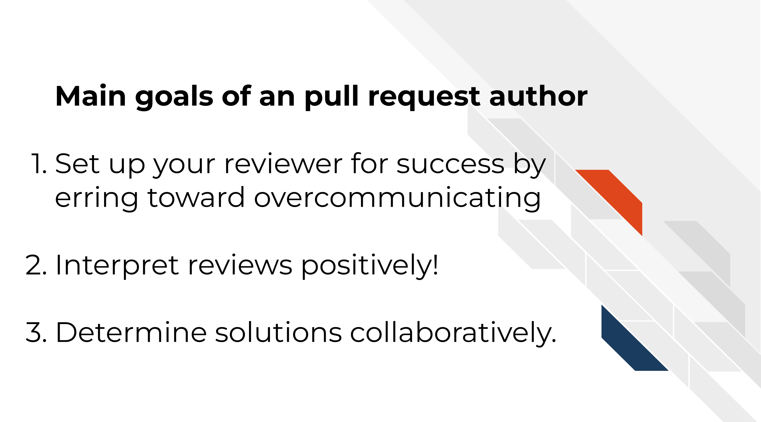Main goals of an pull request author Set up your reviewer for success by erring toward overcommunicating Interpret reviews positively! Determine solutions collaboratively.