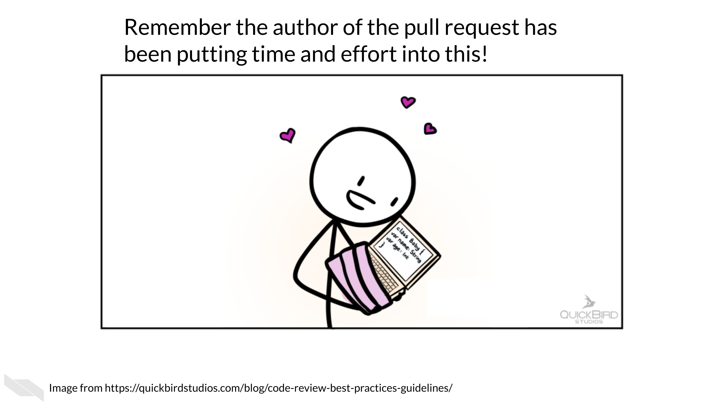 Remember the author of the pull request has been putting time and effort into this! This cartoon shows a stick person cradling a computer with code on it with lots of hearts and love swirling around. The pull request may be the author’s precious bundle. Try to be empathetic to the learning process!