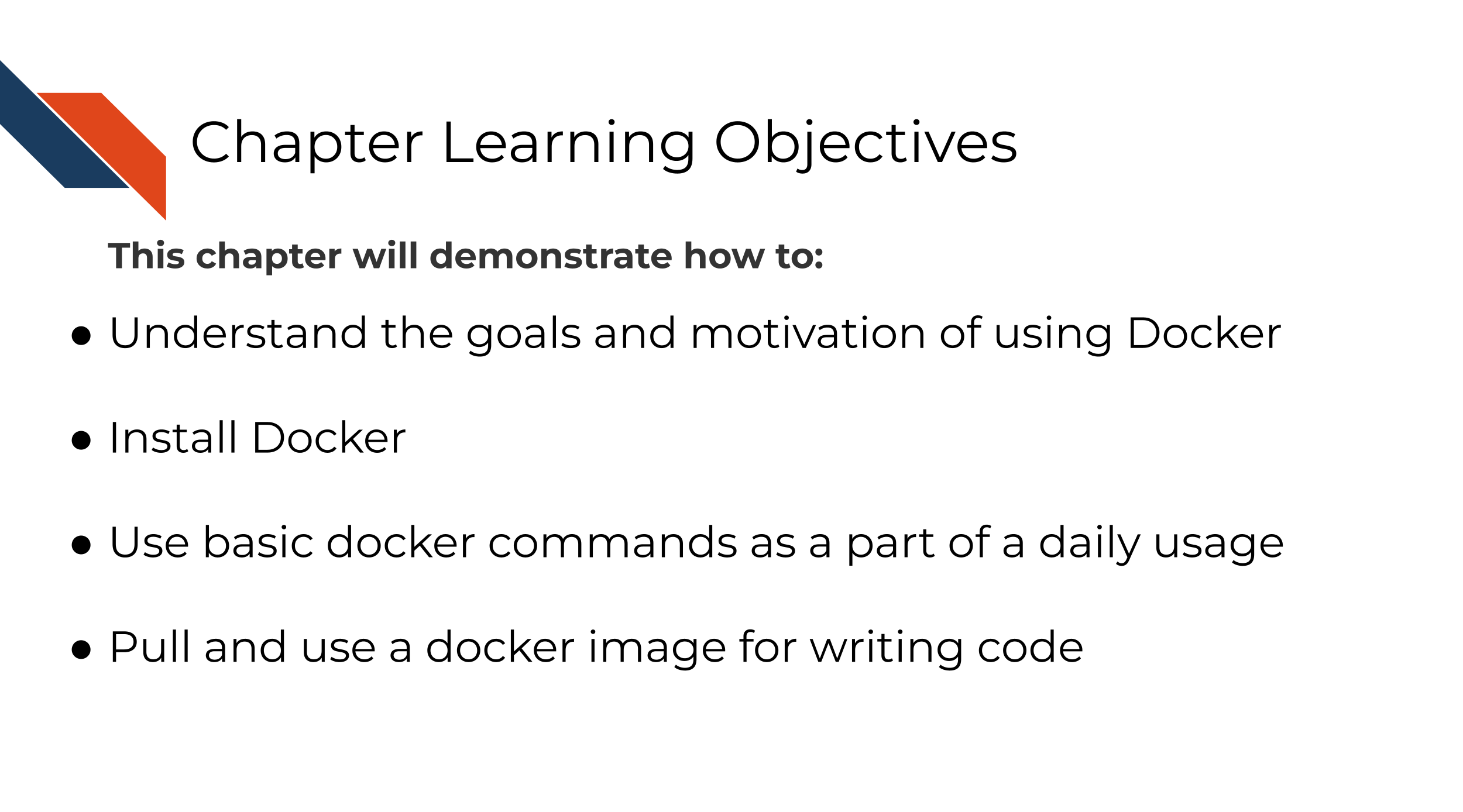 Learning objectives This chapter will demonstrate how to: Understand the goals and motivation of using Docker. Install Docker. Use basic docker commands as a part of a daily usage. Pull and use a docker image for writing code.