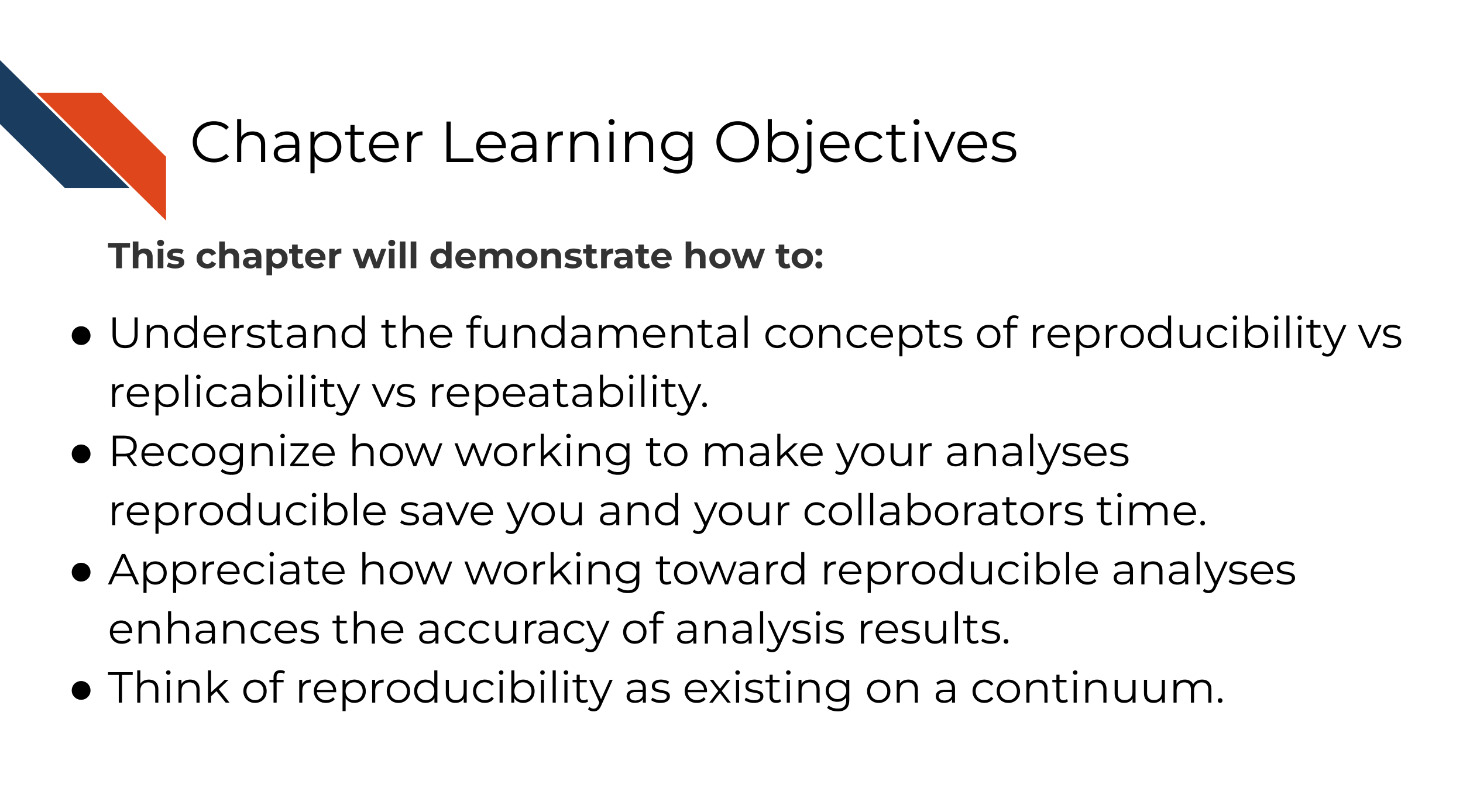 This chapter will demonstrate how to: Understand the fundamental concepts of reproducibility vs replicability vs repeatability. Understand how working to make your analyses reproducible save your time and the time of your collaborators. Understand how working toward reproducible analyses enhances the accuracy of analysis results.