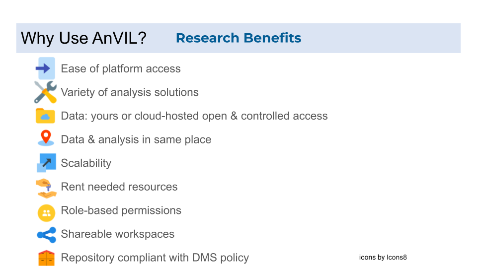 Research benefits for the AnVIL include that the AnVIL platform can be accessed easily, there are a variety of available analysis solutions and tools, you can bring your own data or access cloud-hosted open or controlled access data; further your data and analysis are in the same place instead of having to move data between platforms. The analysis resources are scalable with researchers renting what they need. Additionally work on the AnVIL platform can be collaborative with workspaces having role-based permissions for group members and then these workspaces are shareable enhancing reproducibility