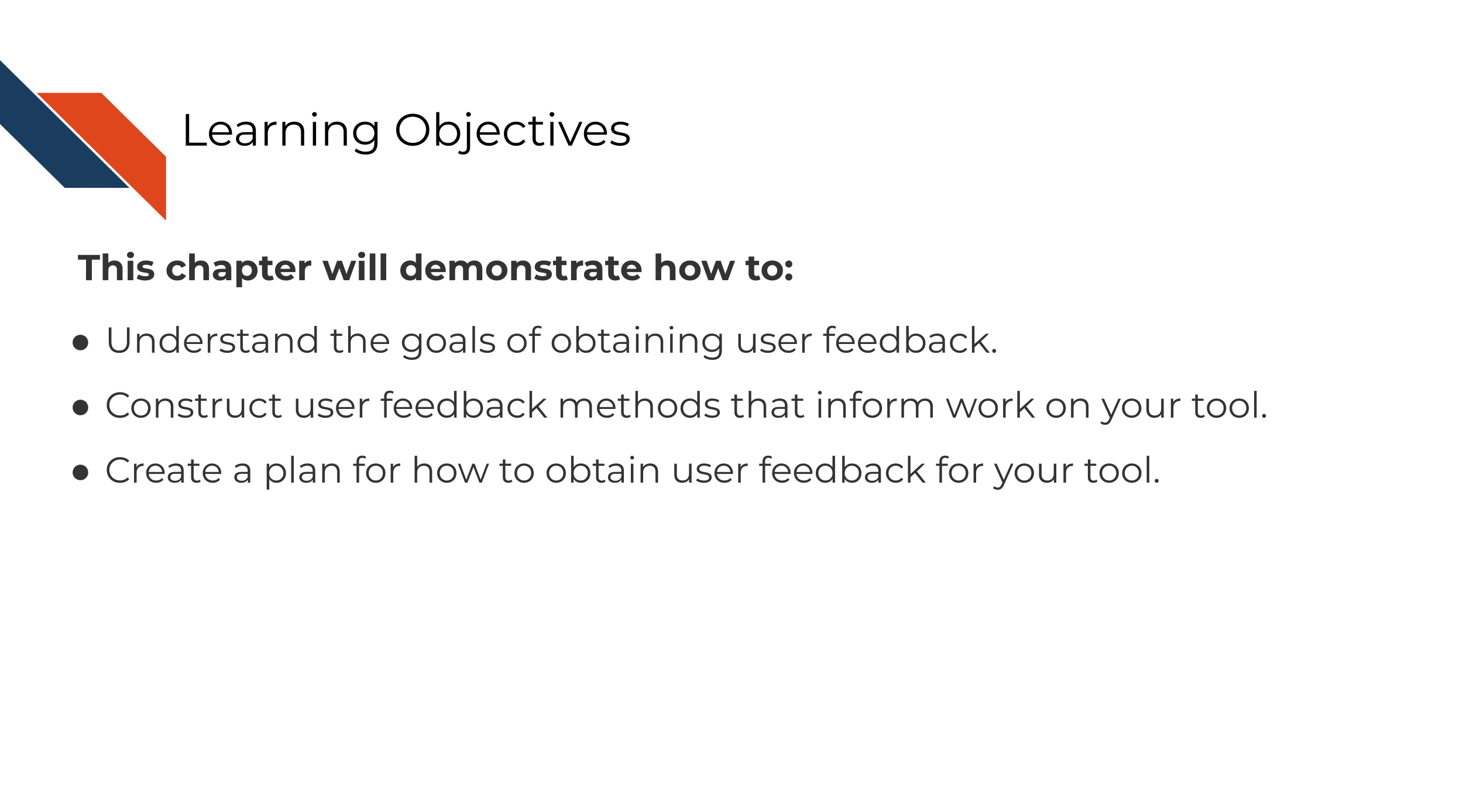 This chapter will demonstrate how to: Understand the goals of obtaining user feedback. Construct user feedback methods that inform work on your tool. Create a plan for how to obtain user feedback for your tool.