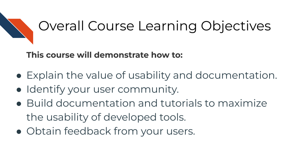 This course will demonstrate how to: Understanding why usability and documentation is vital, Identifying your user community, Building documentation and tutorials to maximize the usability of developed tools, Obtaining feedback from your users