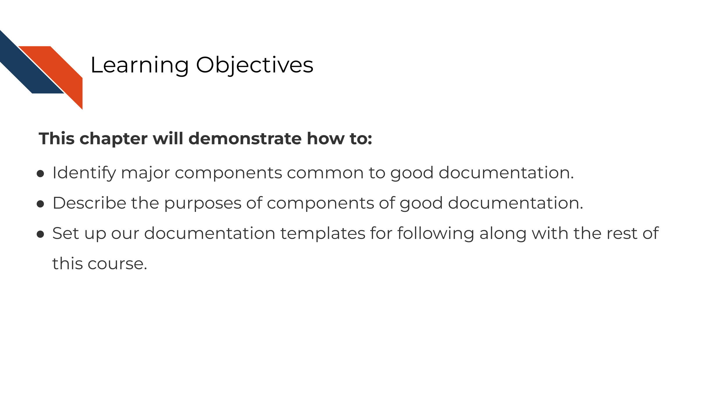 Learning Objectives This chapter will demonstrate how to: Identify major components common to good documentation. Describe the purposes of components of good documentation. Set up our documentation templates for following along with the rest of this course.