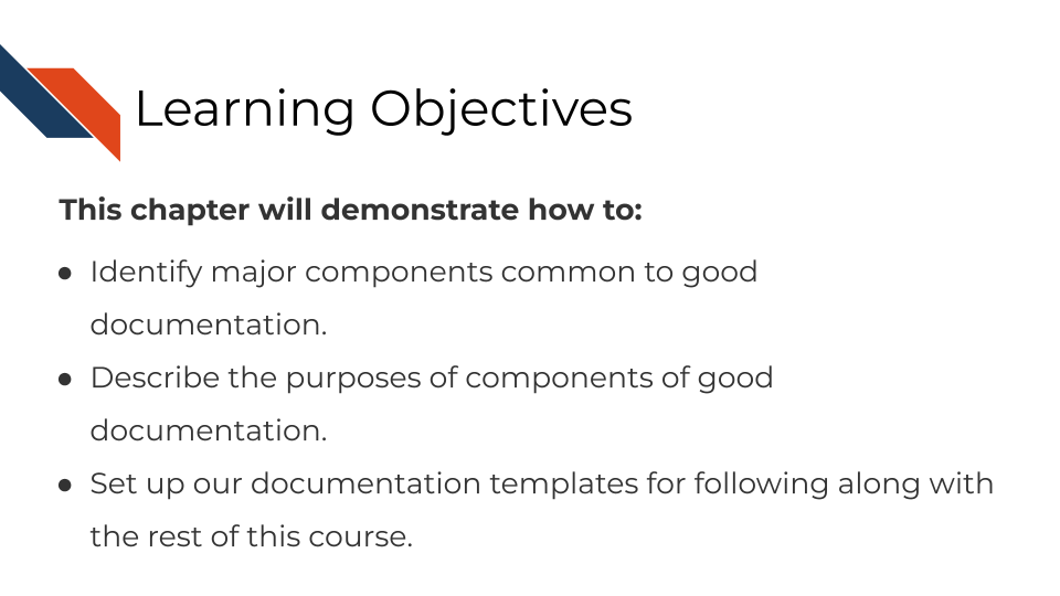 Learning Objectives This chapter will demonstrate how to: Identify major components common to good documentation. Describe the purposes of components of good documentation. Set up our documentation templates for following along with the rest of this course.