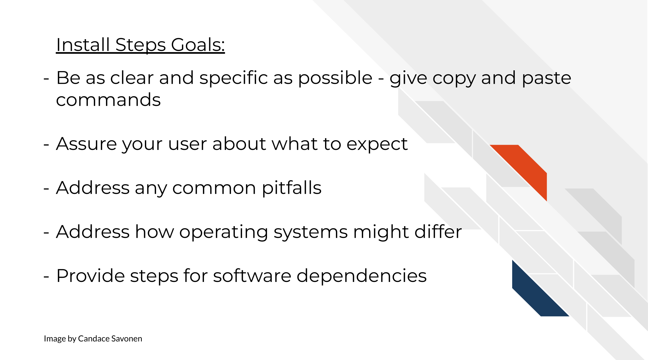 Install Steps Goals include: Be as clear and specific as possible - copy and paste commands. Assure your user about what to expect. Address any common pitfalls. Address how operating systems might differ. Provide steps for software dependencies.
