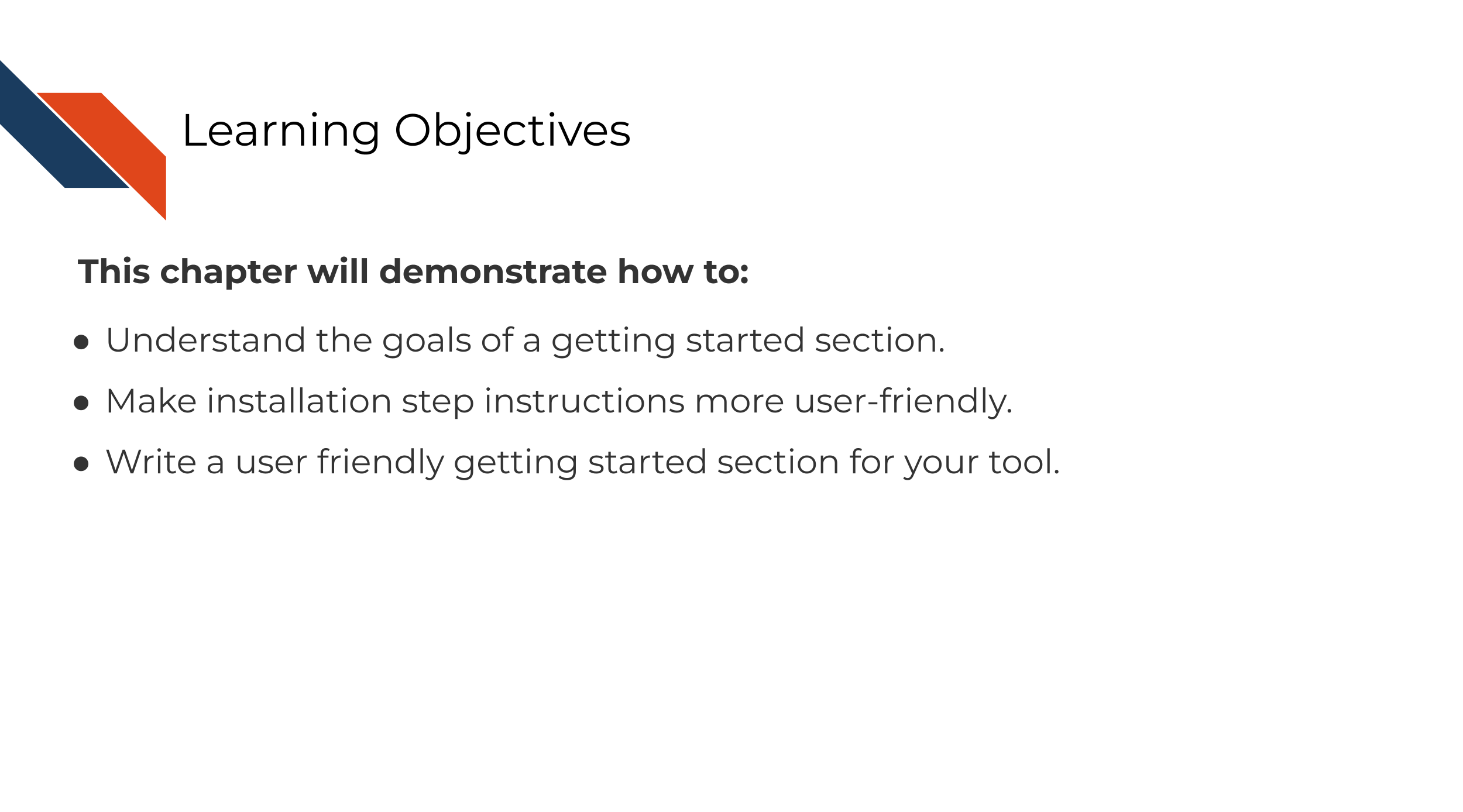 Learning Objectives. This chapter will demonstrate how to: Understand the goals of a getting started section. Make installation step instructions more user-friendly. Write a user friendly getting started section for your tool.