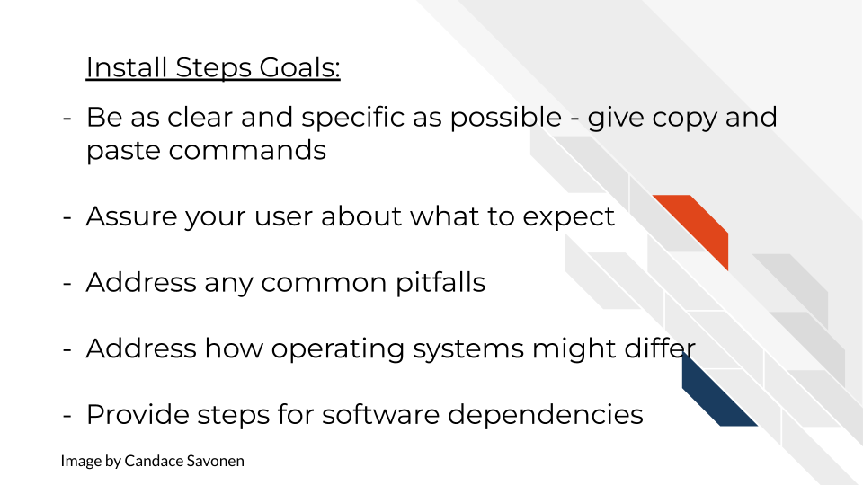 Install Steps Goals include: Be as clear and specific as possible - copy and paste commands. Assure your user about what to expect. Address any common pitfalls. Address how operating systems might differ. Provide steps for software dependencies.