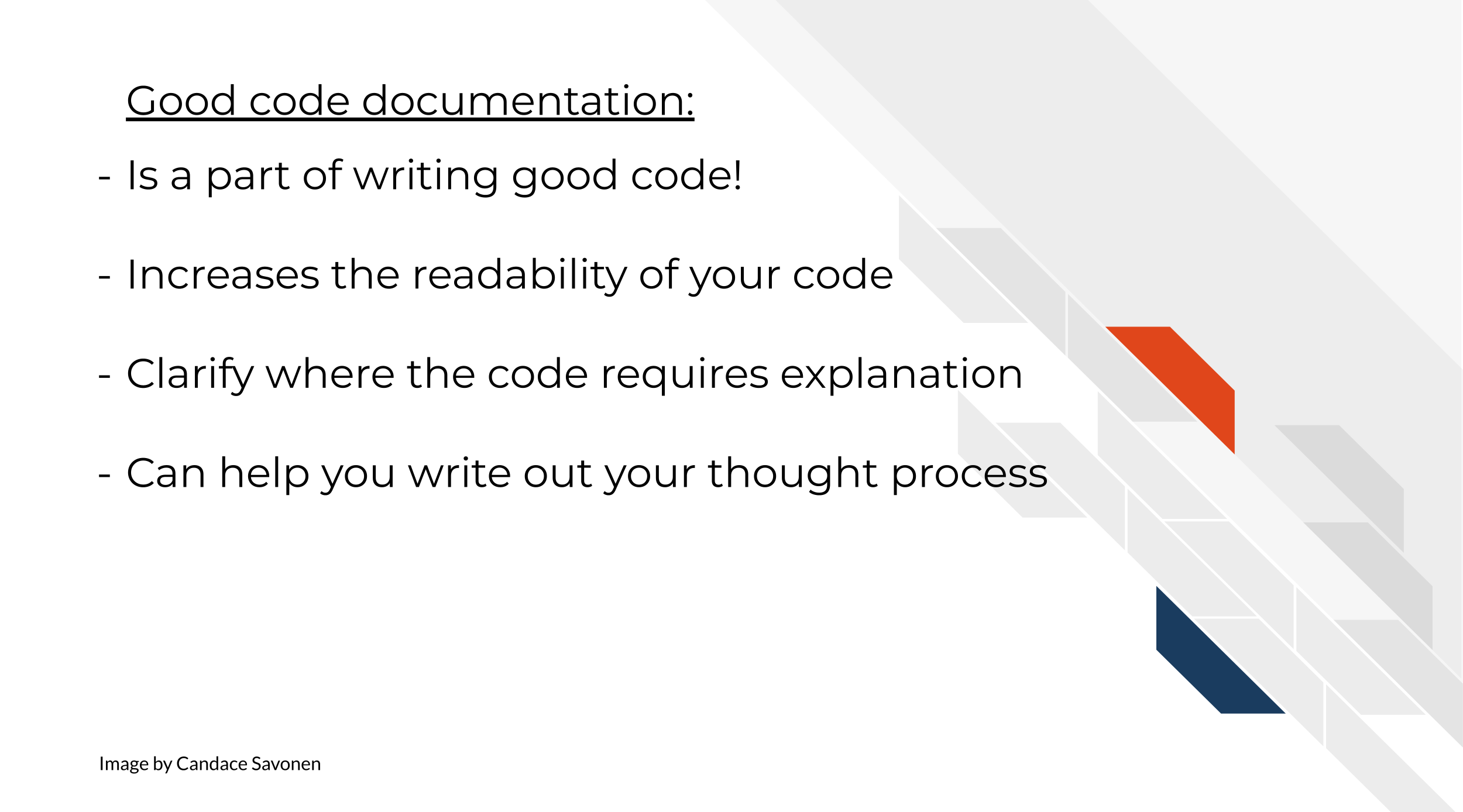 Good code documentation: Is a part of writing good code! Increases the readability of your code. Clarify where the code requires explanation. Can help you write out your thought process.