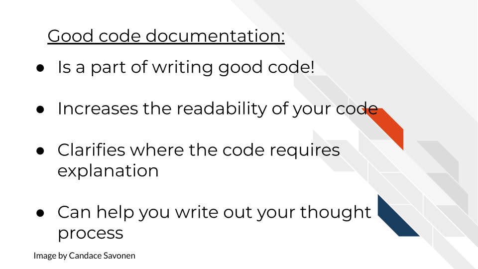 Good code documentation: Is a part of writing good code! Increases the readability of your code. Clarify where the code requires explanation. Can help you write out your thought process.