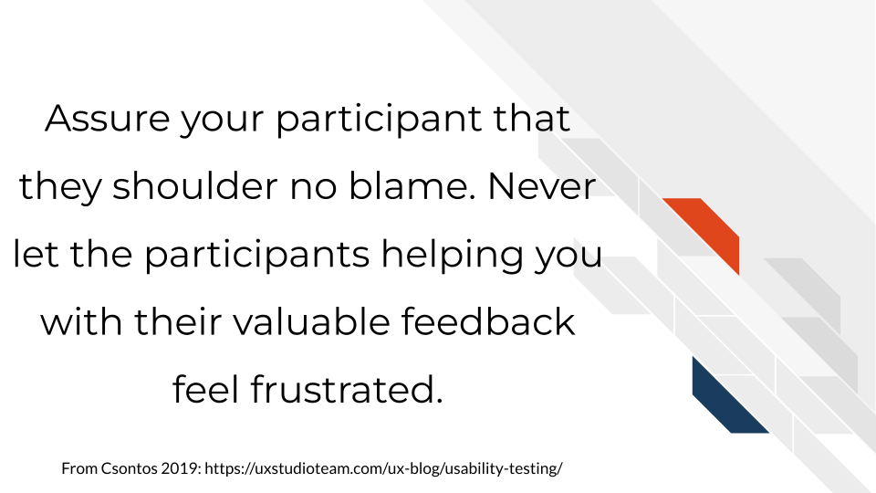 Assure your participant that they shoulder no blame. Never let the participants helping you with their valuable feedback feel frustrated.