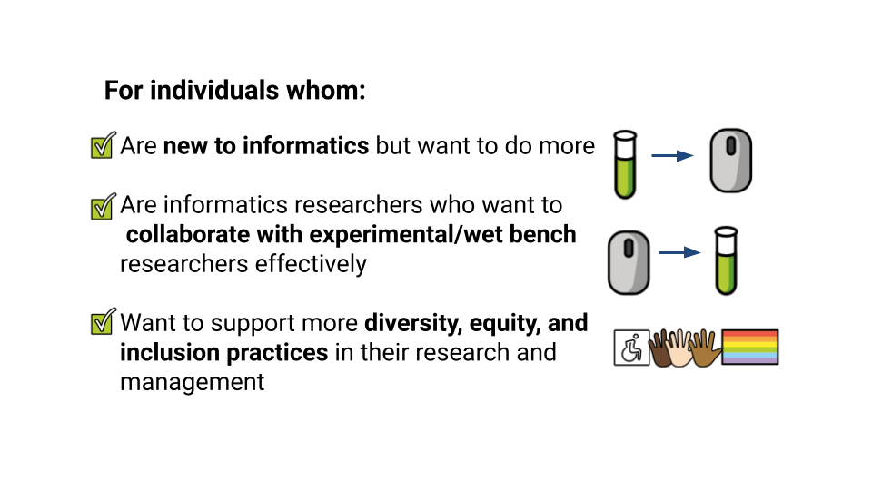 For individuals whom: Are new to informatics but want to do more. Are informatics researchers who want to collaborate with experimental/wet bench researchers effectively. Want to support more diversity, equity, and inclusion practices in their research and management