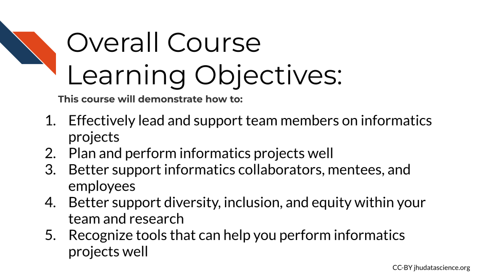  Overall Course Learning Objectives. This course will demonstrate how to: 1) Effectively lead and support team members on informatics projects, 2) Plan and perform informatics projects well, 3) Better support informatics collaborators, mentees, and employees, 4) Better support diversity, inclusion, and equity within your team and research, 5) Recognize tools that can help you perform informatics projects well