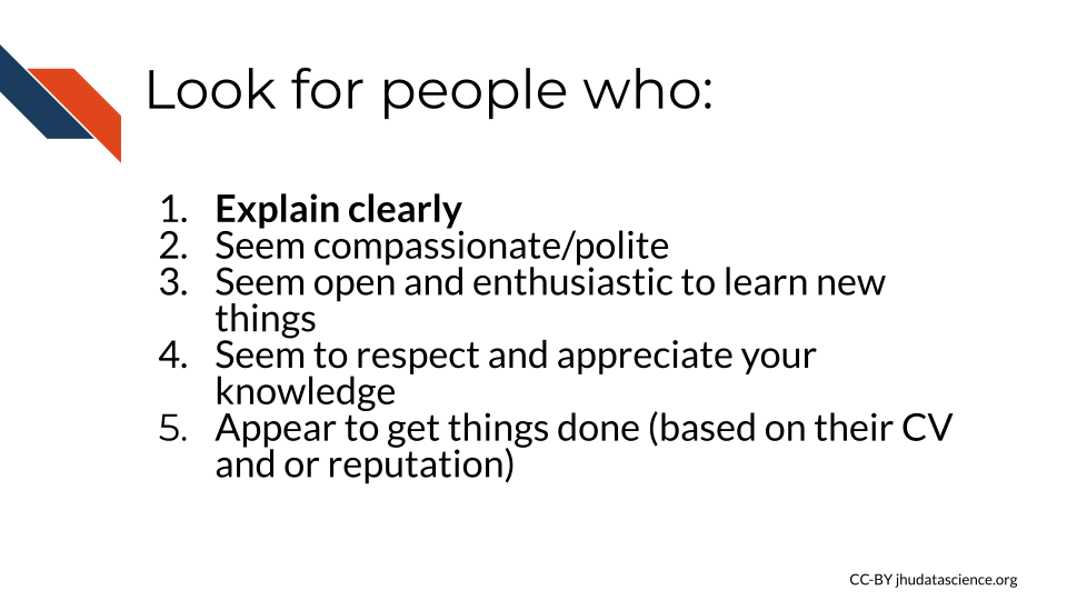  Look for people who: 1)Explain clearly, 2) Seem compassionate/polite, 3) Seem open and enthusiastic to learn new things, 4) Seem to respect and appreciate your knowledge, 5) Appear to get things done (based on their CV and or reputation)