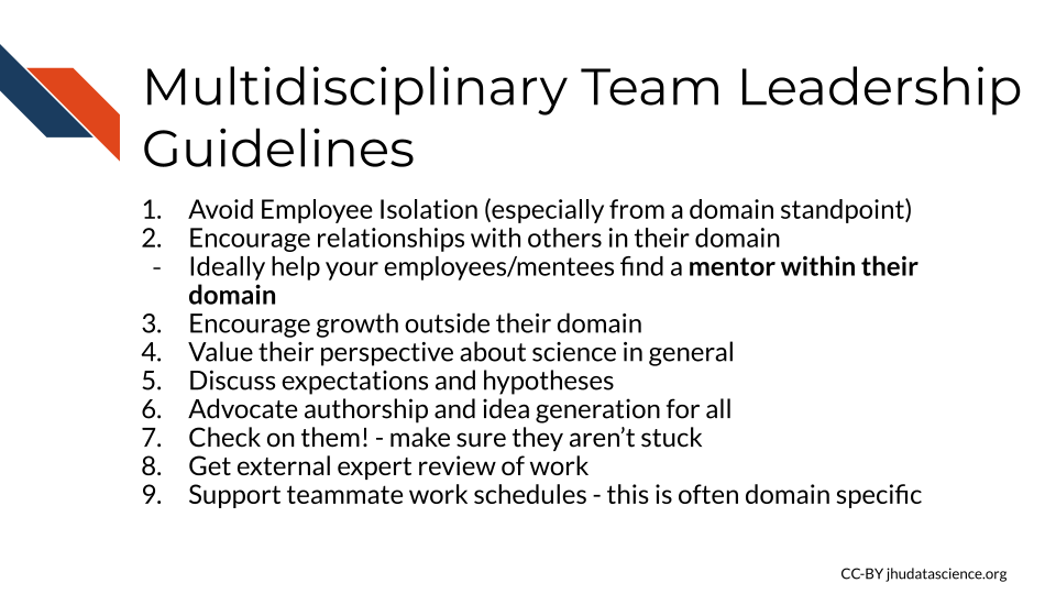  Multidisciplinary Team Leadership Guidelines: 1) Avoid Employee Isolation (especially from a domain standpoint) 2) Encourage relationships with others in their domain 3) Ideally help your employees/mentees find a mentor within their domain 4) Encourage growth outside their domain 5) Value their perspective about science in general 6) Discuss expectations and hypotheses 7) Advocate authorship and idea generation for all 8) Check on them! - make sure they aren’t stuck 9) Get external expert review of work 10)Support teammate work schedules - this is often domain specific