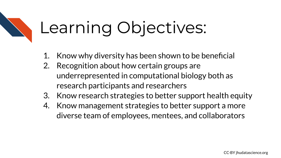 Learning Objectives:1)Know why diversity has been shown to be beneficial 2)Recognition about how certain groups are underrepresented in computational biology both as research participants and researchers 3)Research strategies to better support health equity 4) Know management strategies to better support a more diverse team of employees, mentees, and collaborators