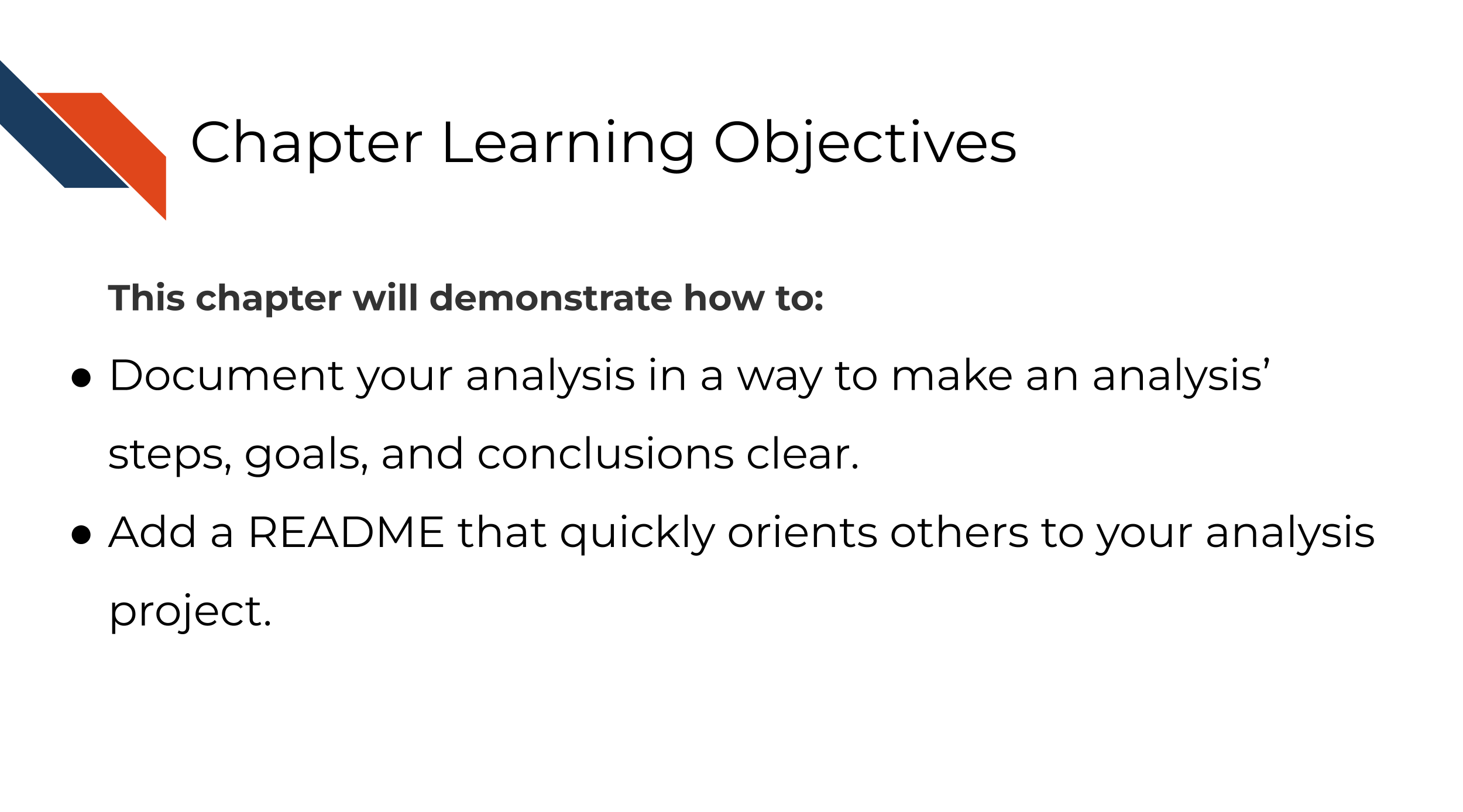 This chapter will demonstrate how to: Document your analysis in a way to make an analysis’ steps, goals, and conclusions clear. Add a README that quickly orients others to your analysis project.