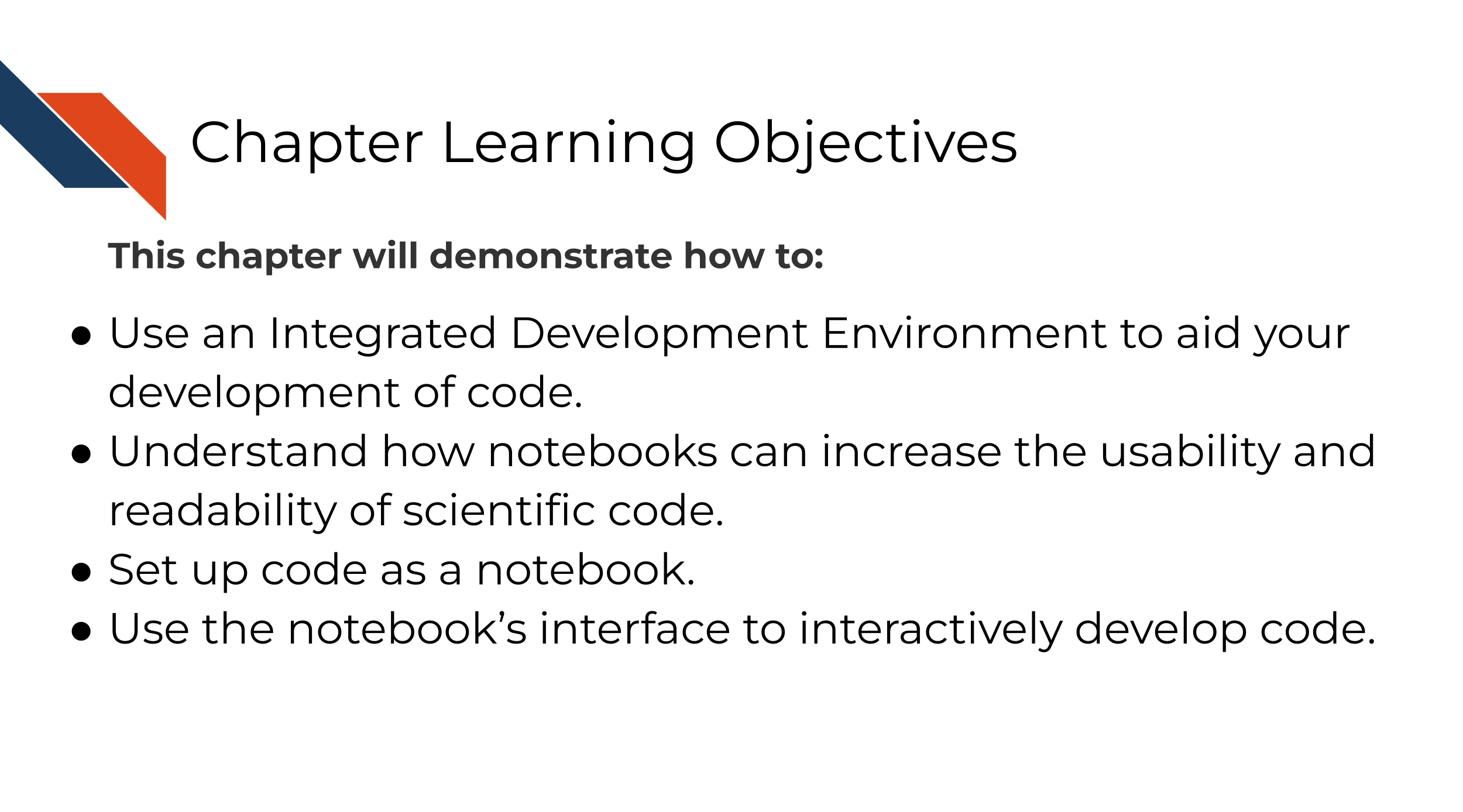 This chapter will demonstrate how to: Use an Integrated Development Environment to aid your development of code. Understand how notebooks can increase the usability and readability of scientific code. Set up code as a notebook. Use the notebook’s interface to interactively develop code.