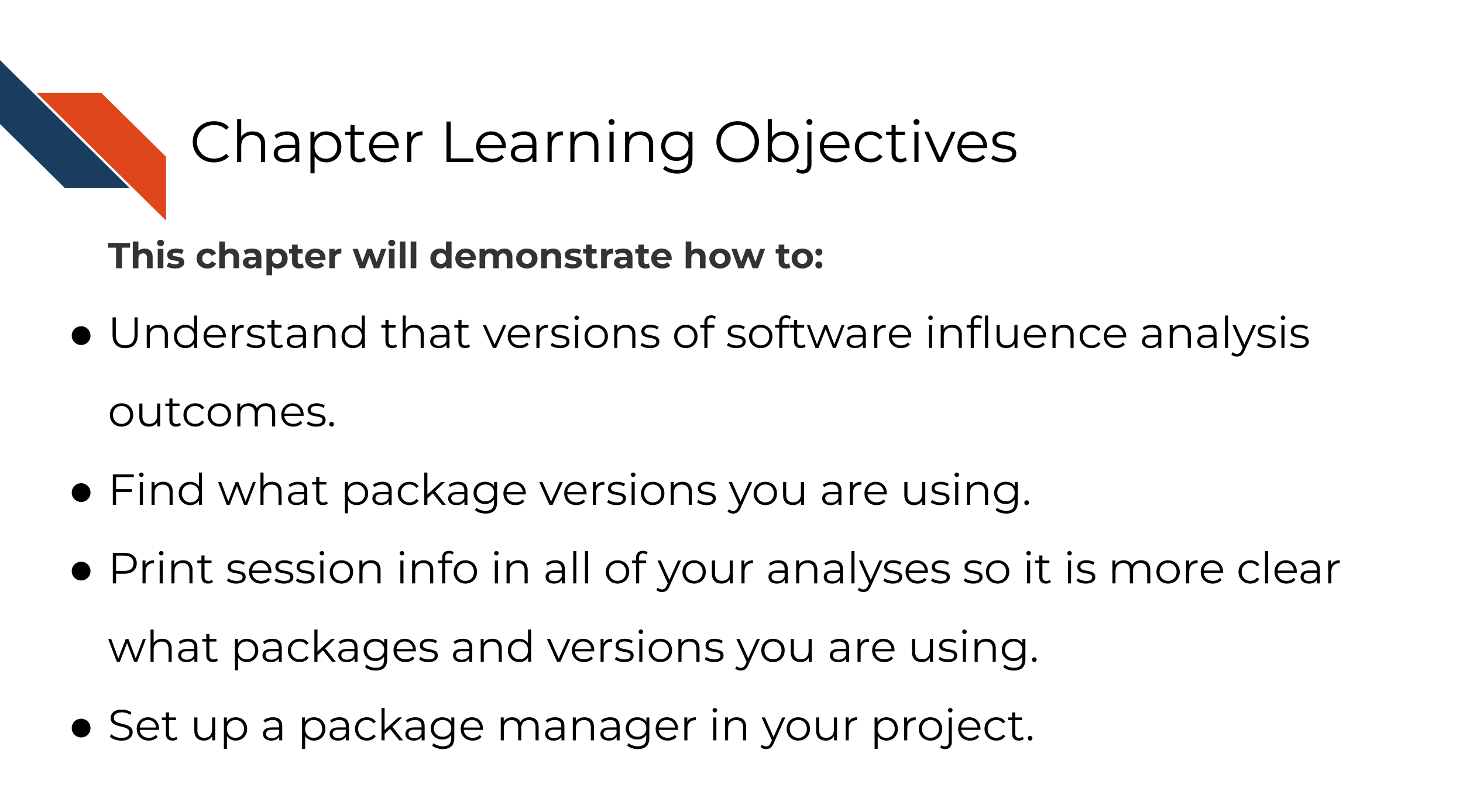 This chapter will demonstrate how to: Understand that versions of software influence analysis outcomes. Find what package versions you are using. Print session info in all of your analyses so it is more clear what packages and versions you are using.