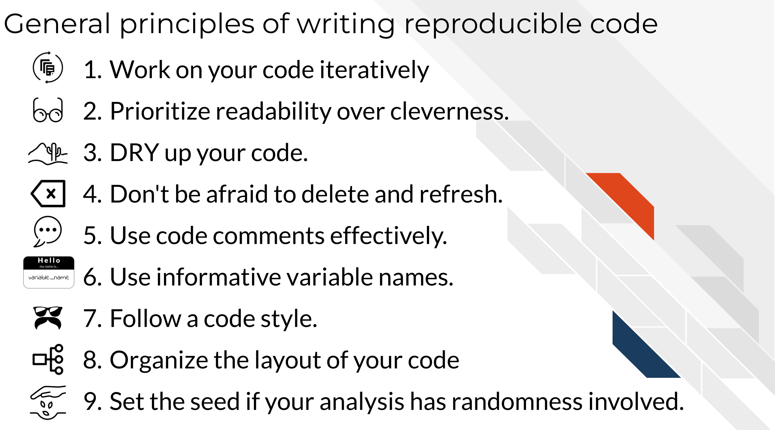 General principles of writing reproducible code. Work on your code iteratively. Prioritize readability over cleverness. DRY up your code. Don't be afraid to delete and refresh. Use code comments effectively. Use informative variable names. Follow a code style.
